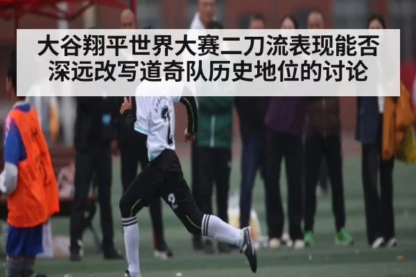 大谷翔平世界大赛二刀流表现能否深远改写道奇队历史地位的讨论